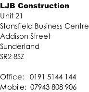 LJB Construction Unit 21  Stansfield Business Centre Addison Street Sunderland SR2 8SZ  Office: 		0191 5144 144 Mobile: 	07943 808 906